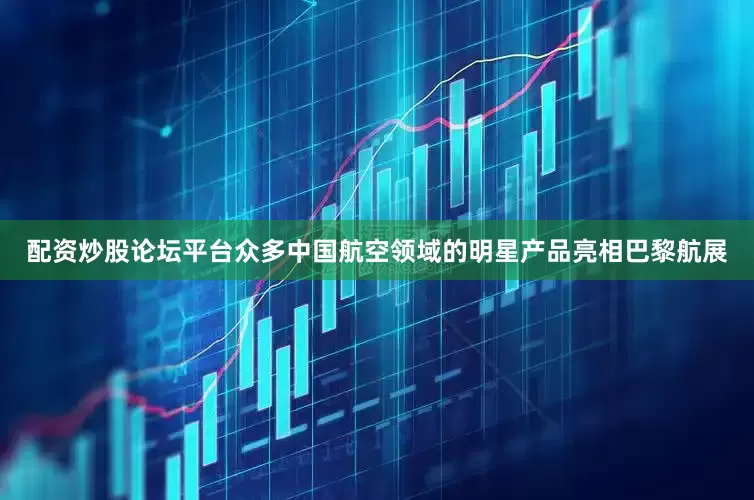 配资炒股论坛平台众多中国航空领域的明星产品亮相巴黎航展