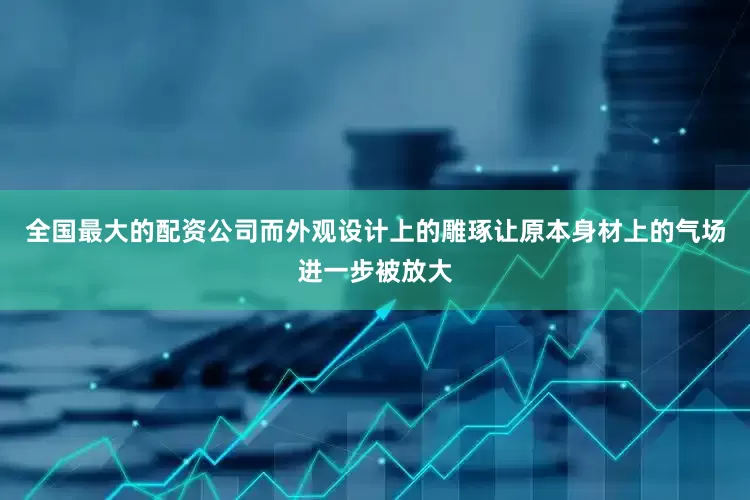全国最大的配资公司而外观设计上的雕琢让原本身材上的气场进一步被放大