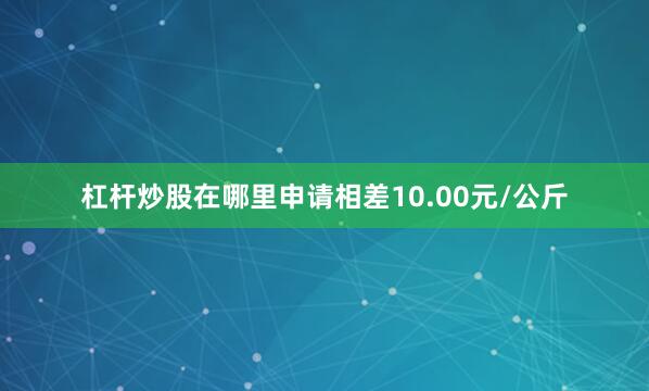 杠杆炒股在哪里申请相差10.00元/公斤