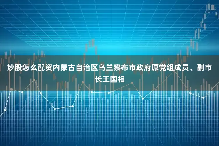 炒股怎么配资内蒙古自治区乌兰察布市政府原党组成员、副市长王国相