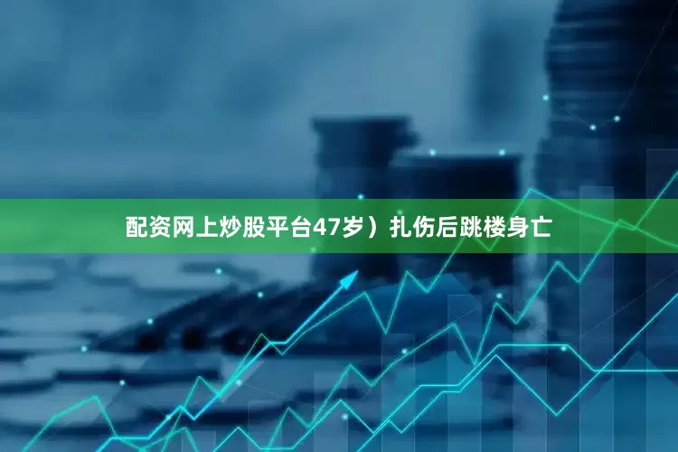 配资网上炒股平台47岁）扎伤后跳楼身亡