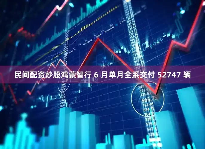 民间配资炒股　　鸿蒙智行 6 月单月全系交付 52747 辆