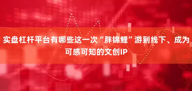 实盘杠杆平台有哪些这一次“胖锦鲤”游到线下、成为可感可知的文创IP