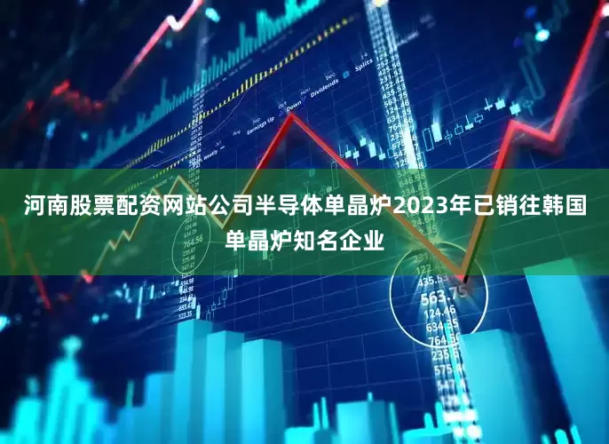 河南股票配资网站公司半导体单晶炉2023年已销往韩国单晶炉知名企业