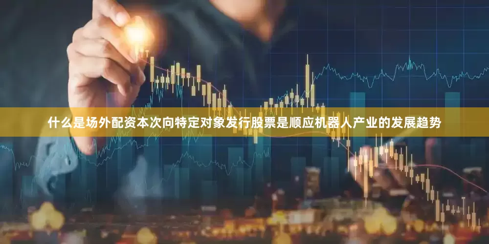 什么是场外配资本次向特定对象发行股票是顺应机器人产业的发展趋势