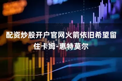 配资炒股开户官网火箭依旧希望留住卡姆-惠特莫尔
