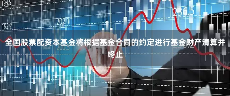全国股票配资本基金将根据基金合同的约定进行基金财产清算并终止