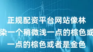 正规配资平台网站像林心如一样染一个稍微浅一点的棕色或者是金色