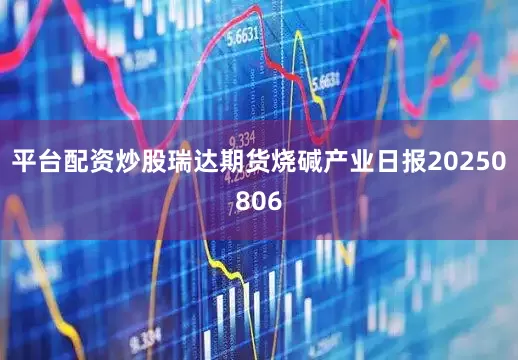 平台配资炒股瑞达期货烧碱产业日报20250806