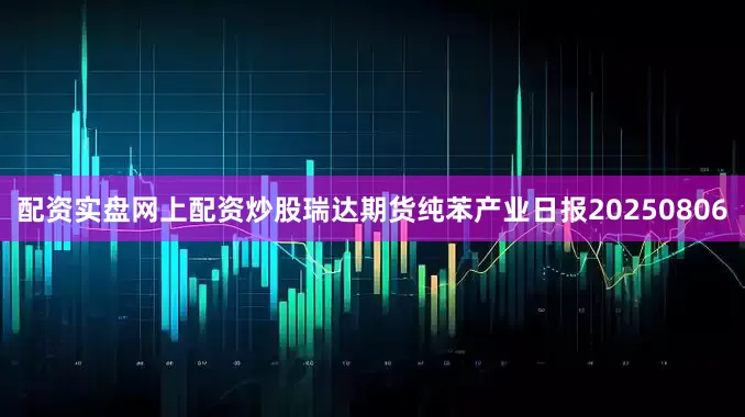 配资实盘网上配资炒股瑞达期货纯苯产业日报20250806
