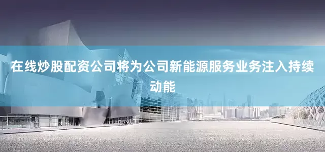 在线炒股配资公司将为公司新能源服务业务注入持续动能