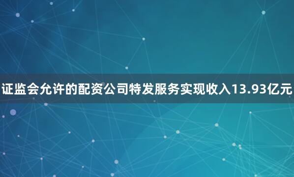 证监会允许的配资公司特发服务实现收入13.93亿元