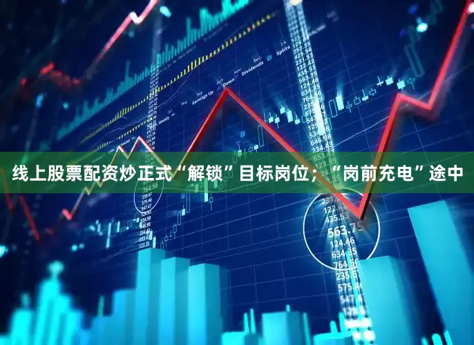 线上股票配资炒正式“解锁”目标岗位；“岗前充电”途中