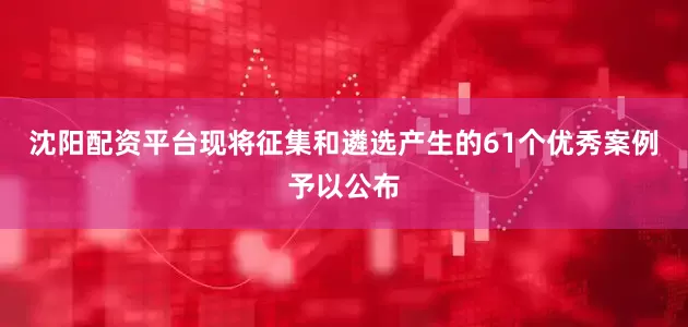 沈阳配资平台现将征集和遴选产生的61个优秀案例予以公布