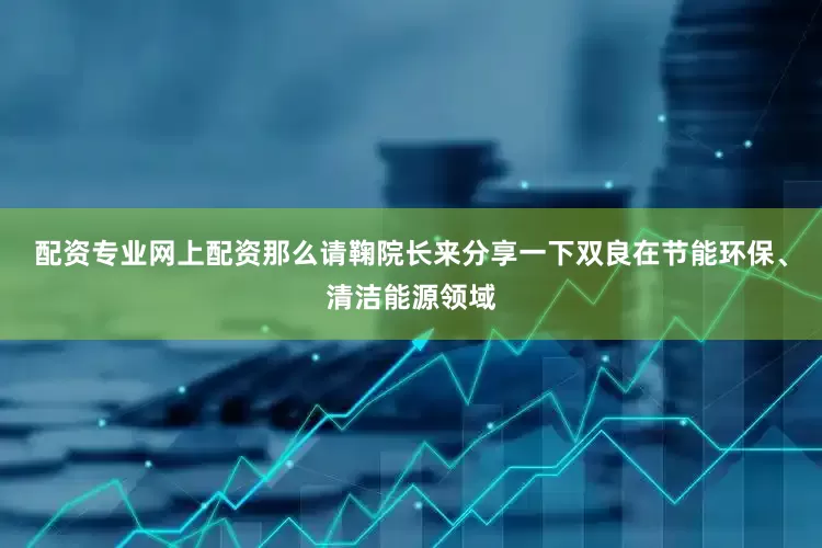 配资专业网上配资那么请鞠院长来分享一下双良在节能环保、清洁能源领域