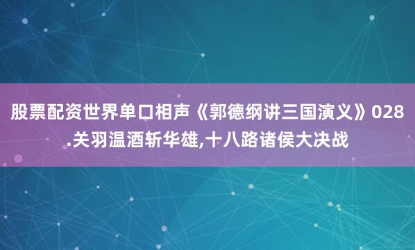 股票配资世界单口相声《郭德纲讲三国演义》028.关羽温酒斩华雄,十八路诸侯大决战