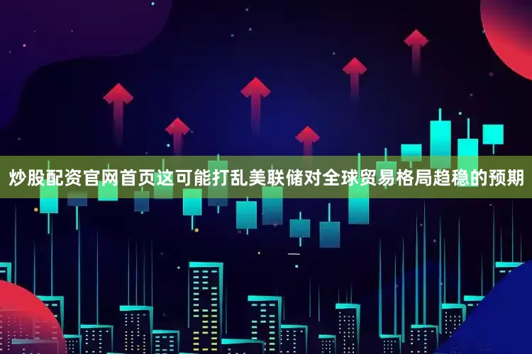 炒股配资官网首页这可能打乱美联储对全球贸易格局趋稳的预期
