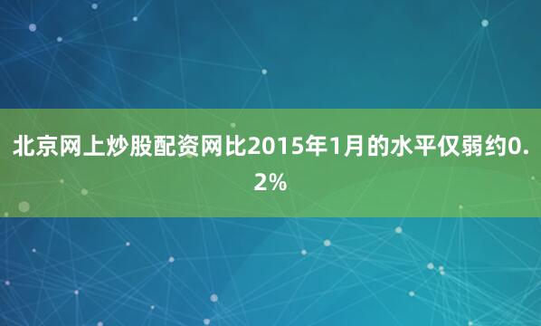 北京网上炒股配资网比2015年1月的水平仅弱约0.2%